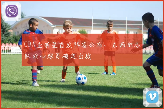 CBA全明星首发阵容公布，东西部各队核心球员确定出战