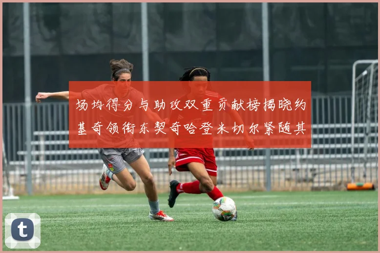 场均得分与助攻双重贡献榜揭晓约基奇领衔东契奇哈登米切尔紧随其后