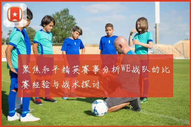 聚焦和平精英赛事分析WE战队的比赛经验与战术探讨