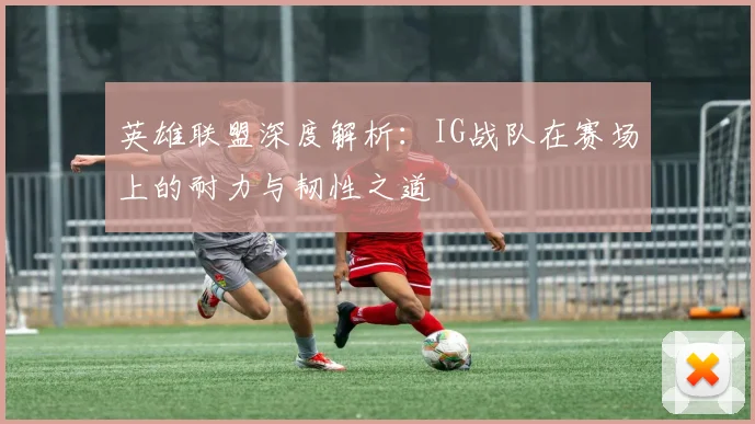 英雄联盟深度解析：IG战队在赛场上的耐力与韧性之道