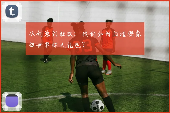 从创意到狂欢：我们如何打造现象级世界杯大礼包？