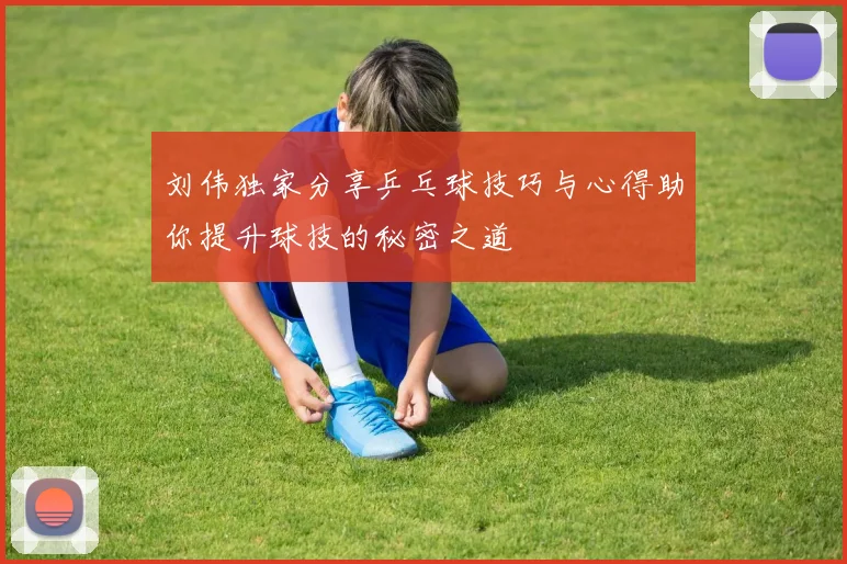 刘伟独家分享乒乓球技巧与心得助你提升球技的秘密之道