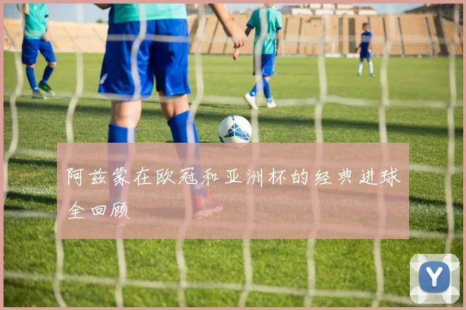 阿兹蒙在欧冠和亚洲杯的经典进球全回顾