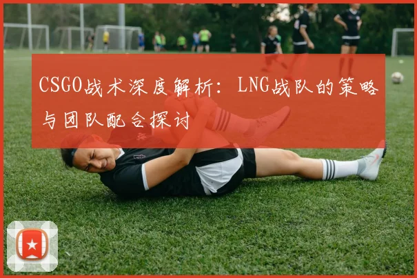 CSGO战术深度解析：LNG战队的策略与团队配合探讨