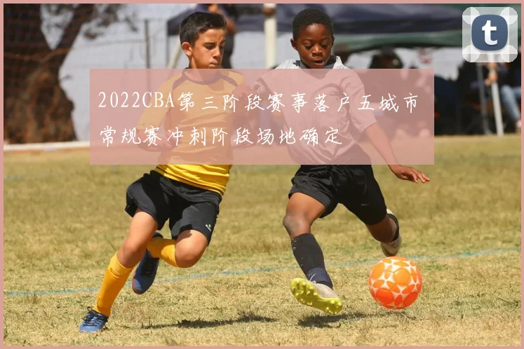 2022CBA第三阶段赛事落户五城市 常规赛冲刺阶段场地确定