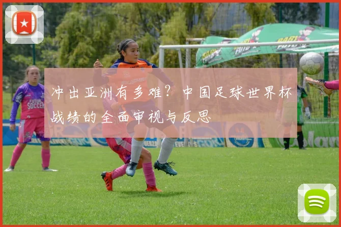 冲出亚洲有多难？中国足球世界杯战绩的全面审视与反思