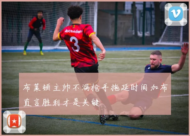 布莱顿主帅不满枪手拖延时间加布直言胜利才是关键