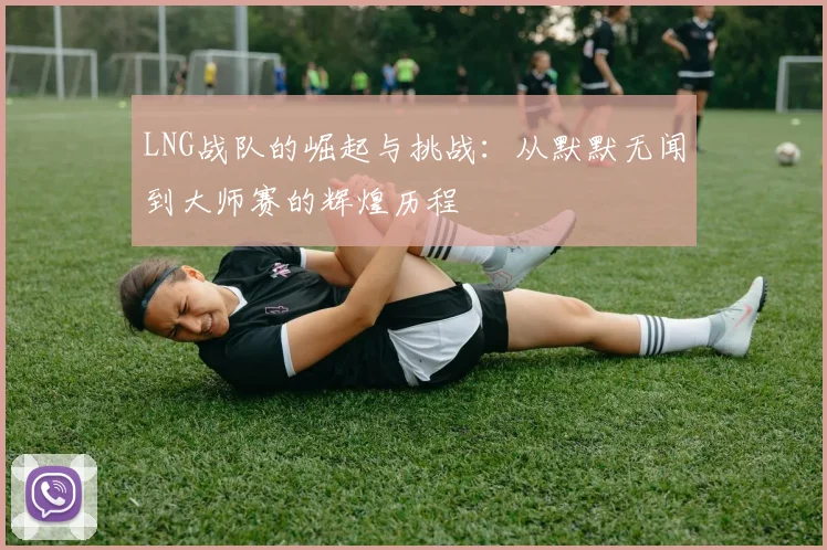 LNG战队的崛起与挑战：从默默无闻到大师赛的辉煌历程