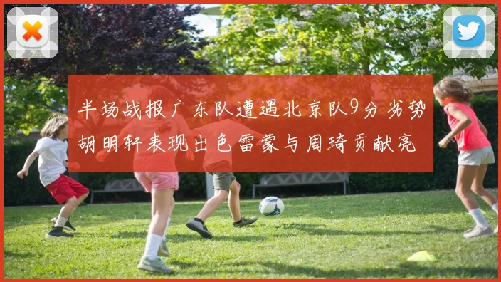 半场战报广东队遭遇北京队9分劣势胡明轩表现出色雷蒙与周琦贡献亮眼数据