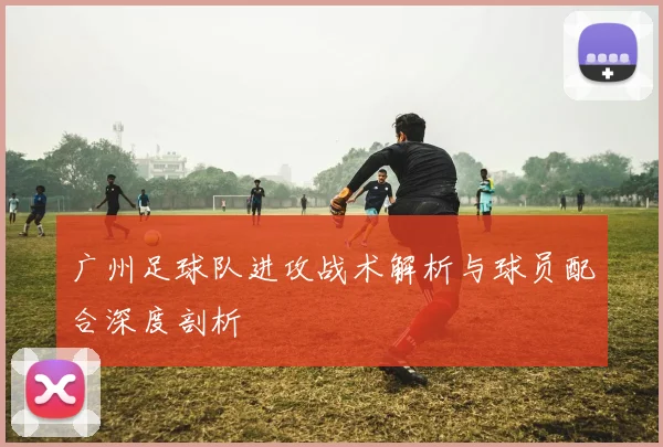 广州足球队进攻战术解析与球员配合深度剖析
